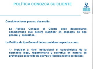 POLÍTICA CONOZCA SU CLIENTE



Consideraciones para su desarrollo:

  La Política Conozca el Cliente debe desarrollarse
  considerando que deberá clasificar en aspectos de tipo
  general y especifico.

La Política de tipo General debe considerar aspectos como:

  1.- impulsar a nivel institucional el conocimiento de la
  normativa legal, reglamentaria y operativa en materia de
  prevención de lavado de activos y financiamiento de delitos;
 