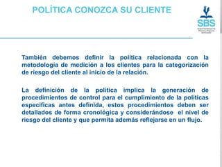 POLÍTICA CONOZCA SU CLIENTE




También debemos definir la política relacionada con la
metodología de medición a los clientes para la categorización
de riesgo del cliente al inicio de la relación.

La definición de la política implica la generación de
procedimientos de control para el cumplimiento de la políticas
especificas antes definida, estos procedimientos deben ser
detallados de forma cronológica y considerándose el nivel de
riesgo del cliente y que permita además reflejarse en un flujo.
 