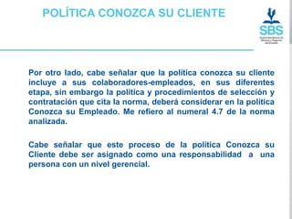 POLÍTICA CONOZCA SU CLIENTE




Por otro lado, cabe señalar que la política conozca su cliente
incluye a sus colaboradores-empleados, en sus diferentes
etapa, sin embargo la política y procedimientos de selección y
contratación que cita la norma, deberá considerar en la política
Conozca su Empleado. Me refiero al numeral 4.7 de la norma
analizada.

Cabe señalar que este proceso de la política Conozca su
Cliente debe ser asignado como una responsabilidad a una
persona con un nivel gerencial.
 