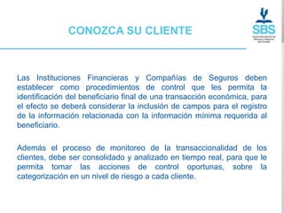 CONOZCA SU CLIENTE



Las Instituciones Financieras y Compañías de Seguros deben
establecer como procedimientos de control que les permita la
identificación del beneficiario final de una transacción económica, para
el efecto se deberá considerar la inclusión de campos para el registro
de la información relacionada con la información mínima requerida al
beneficiario.

Además el proceso de monitoreo de la transaccionalidad de los
clientes, debe ser consolidado y analizado en tiempo real, para que le
permita tomar las acciones de control oportunas, sobre la
categorización en un nivel de riesgo a cada cliente.
 