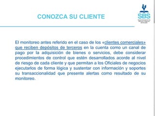 CONOZCA SU CLIENTE



El monitoreo antes referido en el caso de los «clientes comerciales»
que reciben depósitos de terceros en la cuenta como un canal de
pago por la adquisición de bienes o servicios, debe considerar
procedimientos de control que estén desarrollados acorde al nivel
de riesgo de cada cliente y que permitan a los Oficiales de negocios
ejecutarlos de forma lógica y sustentar con información y soportes
su transaccionalidad que presente alertas como resultado de su
monitoreo.
 