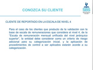 CONOZCA SU CLIENTE


CLIENTE DE REPORTADO EN LA ESCALA DE NIVEL 4

  Para el caso de los clientes que producto de la validación con la
  base de escala de remuneraciones que considera el nivel 4, de la
  “Escala de remuneración mensual unificada del nivel jerárquico
  superior”, la entidad debe considerar como un criterio de riesgo
  adicional para su categorización inicial, y la aplicación de
  procedimientos de control a ser aplicados estarán acorde a su
  categorización.
 