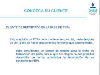 CONOZCA SU CLIENTE



CLIENTE DE REPORTADO EN LA BASE DE PEPs



  Esta condición de PEPs debe mantenerse como tal, hasta después
  de un (1) año de haber cesado en las funciones que desempeñaba.

      debe considerase un campo de registro para la fecha de
      terminación del plazo para el que fue elegido, lo que permitirá
      desarrollar de forma automática la terminación de su
      condición de PEPs.
 