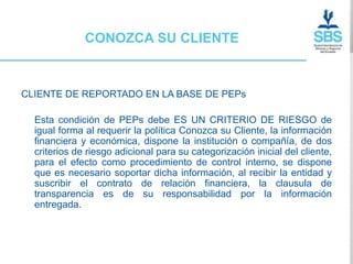 CONOZCA SU CLIENTE



CLIENTE DE REPORTADO EN LA BASE DE PEPs

  Esta condición de PEPs debe ES UN CRITERIO DE RIESGO de
  igual forma al requerir la política Conozca su Cliente, la información
  financiera y económica, dispone la institución o compañía, de dos
  criterios de riesgo adicional para su categorización inicial del cliente,
  para el efecto como procedimiento de control interno, se dispone
  que es necesario soportar dicha información, al recibir la entidad y
  suscribir el contrato de relación financiera, la clausula de
  transparencia es de su responsabilidad por la información
  entregada.
 
