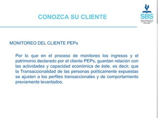 CONOZCA SU CLIENTE



MONITOREO DEL CLIENTE PEPs

  Por lo que en el proceso de monitoreo los ingresos y el
  patrimonio declarado por el cliente PEPs, guardan relación con
  las actividades y capacidad económica de éste, es decir, que
  la Transaccionalidad de las personas políticamente expuestas
  se ajusten a los perfiles transaccionales y de comportamiento
  previamente levantados.
 