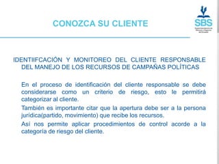 CONOZCA SU CLIENTE



IDENTIIFCACIÓN Y MONITOREO DEL CLIENTE RESPONSABLE
   DEL MANEJO DE LOS RECURSOS DE CAMPAÑAS POLÍTICAS

  En el proceso de identificación del cliente responsable se debe
  considerarse como un criterio de riesgo, esto le permitirá
  categorizar al cliente.
  También es importante citar que la apertura debe ser a la persona
  jurídica(partido, movimiento) que recibe los recursos.
  Así nos permite aplicar procedimientos de control acorde a la
  categoría de riesgo del cliente.
 