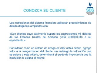 CONOZCA SU CLIENTE


Las instituciones del sistema financiero aplicarán procedimientos de
debida diligencia ampliados con:

«Con clientes cuyo patrimonio supere los cuatrocientos mil dólares
de los Estados Unidos de América (US$ 400.000,00) o su
equivalente.»

Considerar como un criterio de riesgo el valor antes citado, agrega
valor a la categorización del cliente, sin embargo la valoración que
se asigne a este criterio, determinará el grado de importancia que la
institución lo asigna al mismo.
 