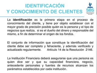 IDENTIFICACIÓN
Y CONOCIMIENTO DE CLIENTES
La identificación es la primera etapa en el proceso de
conocimiento del cliente, y tiene por objeto establecer con el
mayor grado de precisión posible quién es la persona y el tipo de
negocios que realiza, si es el dueño del dinero y responsable del
mismo, a fin de determinar el origen de los fondos.

El conjunto de información que constituye la identificación del
cliente debe ser completo y fehaciente, y además verificado y
actualizado regularmente.   Artículo 14 de la Resolución 2146.

La Institución Financiera deberá asegurarse que una persona es
quien dice ser y que su capacidad financiera, negocio,
antecedente personales y fuentes de recursos alcanzan los
parámetros establecidos por cada institución.
 