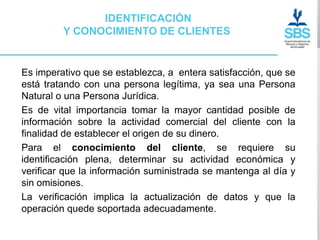 IDENTIFICACIÓN
         Y CONOCIMIENTO DE CLIENTES


Es imperativo que se establezca, a entera satisfacción, que se
está tratando con una persona legítima, ya sea una Persona
Natural o una Persona Jurídica.
Es de vital importancia tomar la mayor cantidad posible de
información sobre la actividad comercial del cliente con la
finalidad de establecer el origen de su dinero.
Para el conocimiento del cliente, se requiere su
identificación plena, determinar su actividad económica y
verificar que la información suministrada se mantenga al día y
sin omisiones.
La verificación implica la actualización de datos y que la
operación quede soportada adecuadamente.
 