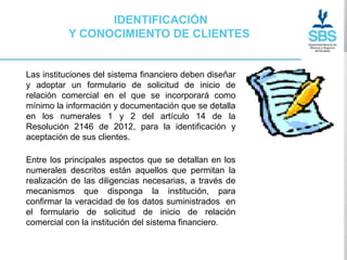 IDENTIFICACIÓN
          Y CONOCIMIENTO DE CLIENTES


Las instituciones del sistema financiero deben diseñar
y adoptar un formulario de solicitud de inicio de
relación comercial en el que se incorporará como
mínimo la información y documentación que se detalla
en los numerales 1 y 2 del artículo 14 de la
Resolución 2146 de 2012, para la identificación y
aceptación de sus clientes.

Entre los principales aspectos que se detallan en los
numerales descritos están aquellos que permitan la
realización de las diligencias necesarias, a través de
mecanismos que disponga la institución, para
confirmar la veracidad de los datos suministrados en
el formulario de solicitud de inicio de relación
comercial con la institución del sistema financiero.
 