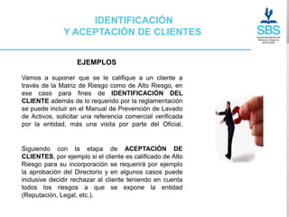 IDENTIFICACIÓN
              Y ACEPTACIÓN DE CLIENTES


                   EJEMPLOS

Vamos a suponer que se le califique a un cliente a
través de la Matriz de Riesgo como de Alto Riesgo, en
ese caso para fines de IDENTIFICACIÓN DEL
CLIENTE además de lo requerido por la reglamentación
se puede incluir en el Manual de Prevención de Lavado
de Activos, solicitar una referencia comercial verificada
por la entidad, más una visita por parte del Oficial.


Siguiendo con la etapa de ACEPTACIÓN DE
CLIENTES, por ejemplo si el cliente es calificado de Alto
Riesgo para su incorporación se requerirá por ejemplo
la aprobación del Directorio y en algunos casos puede
inclusive decidir rechazar al cliente teniendo en cuenta
todos los riesgos a que se expone la entidad
(Reputación, Legal, etc.).
 