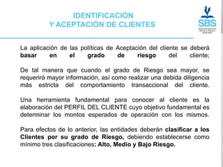 IDENTIFICACIÓN
          Y ACEPTACIÓN DE CLIENTES


La aplicación de las políticas de Aceptación del cliente se deberá
basar     en     el    grado      de     riesgo      del    cliente;

De tal manera que cuando el grado de Riesgo sea mayor, se
requerirá mayor información, así como realizar una debida diligencia
más estricta del comportamiento transaccional del cliente.

Una herramienta fundamental para conocer al cliente es la
elaboración del PERFIL DEL CLIENTE cuyo objetivo fundamental es
determinar los montos esperados de operación con los mismos.

Para efectos de lo anterior, las entidades deberán clasificar a los
Clientes por su grado de Riesgo, debiendo establecerse como
mínimo tres clasificaciones: Alto, Medio y Bajo Riesgo.
 