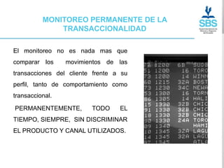 MONITOREO PERMANENTE DE LA
              TRANSACCIONALIDAD

El monitoreo no es nada mas que
comparar los     movimientos de las
transacciones del cliente frente a su
perfil, tanto de comportamiento como
transaccional.

PERMANENTEMENTE,         TODO     EL
TIEMPO, SIEMPRE, SIN DISCRIMINAR
EL PRODUCTO Y CANAL UTILIZADOS.
 