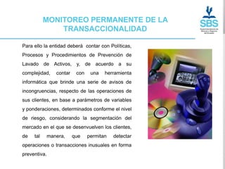 MONITOREO PERMANENTE DE LA
               TRANSACCIONALIDAD

Para ello la entidad deberá contar con Políticas,
Procesos y Procedimientos de Prevención de
Lavado de Activos, y, de            acuerdo a su
complejidad,     contar    con    una   herramienta
informática que brinde una serie de avisos de
incongruencias, respecto de las operaciones de
sus clientes, en base a parámetros de variables
y ponderaciones, determinados conforme el nivel
de riesgo, considerando la segmentación del
mercado en el que se desenvuelven los clientes,
de   tal      manera,     que    permitan   detectar
operaciones o transacciones inusuales en forma
preventiva.
 