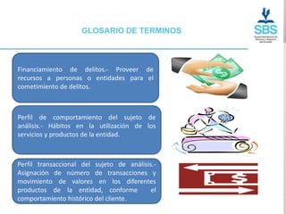 GLOSARIO DE TERMINOS



Financiamiento de delitos.- Proveer de
recursos a personas o entidades para el
cometimiento de delitos.



Perfil de comportamiento del sujeto de
análisis.- Hábitos en la utilización de los
servicios y productos de la entidad.



Perfil transaccional del sujeto de análisis.-
Asignación de número de transacciones y
movimiento de valores en los diferentes
productos de la entidad, conforme          el
comportamiento histórico del cliente.
 