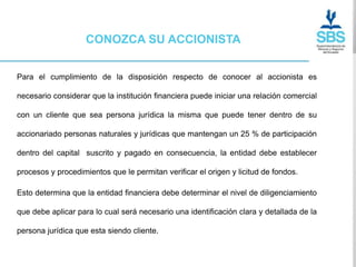 CONOZCA SU ACCIONISTA


Para el cumplimiento de la disposición respecto de conocer al accionista es

necesario considerar que la institución financiera puede iniciar una relación comercial

con un cliente que sea persona jurídica la misma que puede tener dentro de su

accionariado personas naturales y jurídicas que mantengan un 25 % de participación

dentro del capital suscrito y pagado en consecuencia, la entidad debe establecer

procesos y procedimientos que le permitan verificar el origen y licitud de fondos.

Esto determina que la entidad financiera debe determinar el nivel de diligenciamiento

que debe aplicar para lo cual será necesario una identificación clara y detallada de la

persona jurídica que esta siendo cliente.
 