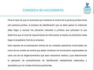 CONOZCA SU ACCIONISTA


Para el caso de que el accionista que mantiene el control de la persona jurídica fuera

otra persona jurídica, el proceso de identificación que se debe aplicar la institución

debe llegar a conocer las personas naturales o jurídicas que participan lo que

determina que el nivel de requerimiento de información al cliente se profundice hasta

llegar al propietario final de la empresa.

Esto requiere de la participación directa de las unidades operativas involucradas así

como de los niveles de control que deben mantener los funcionarios responsables de

cada uno de los diligenciamientos que sean necesarios realizar y que determinarán

la aplicación de procedimientos de identificación debidamente elaborados y

aprobados por los niveles directivos pertinentes.
 