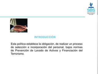 INTRODUCCIÓN

Esta política establece la obligación, de realizar un proceso
de selección e incorporación del personal, bajos normas
de Prevención de Lavado de Activos y Financiación del
Terrorismo..
 