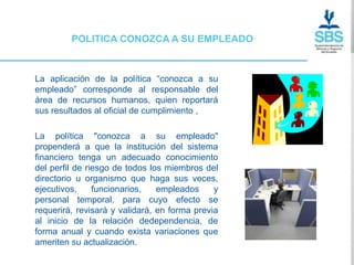 POLITICA CONOZCA A SU EMPLEADO



La aplicación de la política “conozca a su
empleado” corresponde al responsable del
área de recursos humanos, quien reportará
sus resultados al oficial de cumplimiento ,

La política "conozca a su empleado"
propenderá a que la institución del sistema
financiero tenga un adecuado conocimiento
del perfil de riesgo de todos los miembros del
directorio u organismo que haga sus veces,
ejecutivos,     funcionarios,   empleados     y
personal temporal, para cuyo efecto se
requerirá, revisará y validará, en forma previa
al inicio de la relación dedependencia, de
forma anual y cuando exista variaciones que
ameriten su actualización.
 
