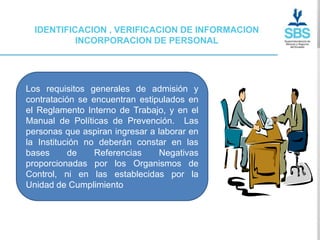 IDENTIFICACION , VERIFICACION DE INFORMACION
           INCORPORACION DE PERSONAL




Los requisitos generales de admisión y
contratación se encuentran estipulados en
el Reglamento Interno de Trabajo, y en el
Manual de Políticas de Prevención. Las
personas que aspiran ingresar a laborar en
la Institución no deberán constar en las
bases      de    Referencias    Negativas
proporcionadas por los Organismos de
Control, ni en las establecidas por la
Unidad de Cumplimiento
 