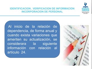 IDENTIFICACION , VERIFICACION DE INFORMACION
          INCORPORACION DE PERSONAL




 Al inicio de la relación de
dependencia, de forma anual y
cuando exista variaciones que
ameriten su actualización, se
considerara    la    siguiente
información con relación al
artículo 24.
 