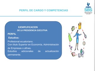 PERFIL DE CARGO Y COMPETENCIAS




         EJEMPLIFICACION
         DE LA PRESIDENCIA EJECUTIVA
PERFIL
Estudios:
Profesional ecuatoriano.
Con título Superior en Economía, Administración
de Empresas o afines.
Estudios    adicionales    de     actualización
permanente.
 