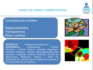 PERFIL DE CARGO Y COMPETENCIAS



Competencias morales

Responsabilidad.
Transparencia.
Ética y justicia

REPORTA A:          Presidencia del Directorio.
SUPERVISA A:          Vicepresidente,           Director
Recursos,    Director Técnico, Gerentes Regionales,
Gerentes Financiero, Gerente Administrativo-Recursos
Humanos y Sistemas, Gerente Comercial, Gerente de
Operaciones, Relaciones Públicas y todos los
estamentos que requiera para el análisis de su gestión y
el cumplimiento de sus objetivos.
 