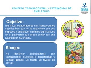 CONTROL TRANSACCIONAL Y PATRIMONIAL DE
                  EMPLEADOS



Objetivo:
Identificar colaboradores con transacciones
significativas que no se relacionen con sus
ingresos y establecer cambios significativos
en el patrimonio que deben contar con una
justificación razonable.



Riesgo:
No      identificar colaboradores      con
transacciones inusuales e injustificadas y
puedan generar un riesgo de lavado de
activos.
 