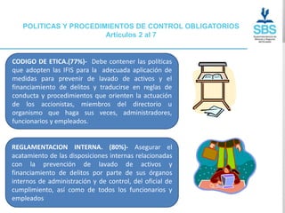 POLITICAS Y PROCEDIMIENTOS DE CONTROL OBLIGATORIOS
                       Artículos 2 al 7


CODIGO DE ETICA.(77%)- Debe contener las políticas
que adopten las IFIS para la adecuada aplicación de
medidas para prevenir de lavado de activos y el
financiamiento de delitos y traducirse en reglas de
conducta y procedimientos que orienten la actuación
de los accionistas, miembros del directorio u
organismo que haga sus veces, administradores,
funcionarios y empleados.


REGLAMENTACION INTERNA. (80%)- Asegurar el
acatamiento de las disposiciones internas relacionadas
con la prevención de lavado de activos y
financiamiento de delitos por parte de sus órganos
internos de administración y de control, del oficial de
cumplimiento, así como de todos los funcionarios y
empleados
 
