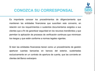 CONOZCA SU CORRESPONSAL

Es importante conocer los procedimientos de diligenciamiento que
mantienen las entidades financieras que suscriben este convenio, en
relación con los requerimientos o sustentos documentarios exigidos a sus
clientes que a fin de garantizar seguridad en los recursos transferidos y que
permitan la aplicación de procesos de verificación continuos que minimicen
los riesgos y que estén conforme a normas legales vigentes.



Si bien las entidades financieras tienen como un procedimiento de gestión
aperturar   cuentas   bancarias   en   bancos   del   exterior,   sustentadas
exclusivamente en un contrato de apertura de cuenta, que las convierte en
clientes del Banco extranjero
 