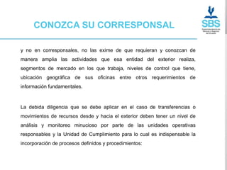CONOZCA SU CORRESPONSAL

y no en corresponsales, no las exime de que requieran y conozcan de
manera amplia las actividades que esa entidad del exterior realiza,
segmentos de mercado en los que trabaja, niveles de control que tiene,
ubicación geográfica de sus oficinas entre otros requerimientos de
información fundamentales.



La debida diligencia que se debe aplicar en el caso de transferencias o
movimientos de recursos desde y hacia el exterior deben tener un nivel de
análisis y monitoreo minucioso por parte de las unidades operativas
responsables y la Unidad de Cumplimiento para lo cual es indispensable la
incorporación de procesos definidos y procedimientos:
 