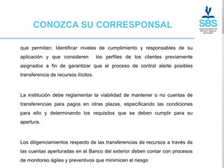 CONOZCA SU CORRESPONSAL

que permitan: Identificar niveles de cumplimiento y responsables de su
aplicación y que consideren           los perfiles de los clientes previamente
asignados a fin de garantizar que el proceso de control alerte posibles
transferencia de recursos ilícitos.



La institución debe reglamentar la viabilidad de mantener o no cuentas de
transferencias para pagos en otras plazas, especificando las condiciones
para ello y determinando los requisitos que se deben cumplir para su
apertura.



Los diligenciamientos respecto de las transferencias de recursos a través de
las cuentas aperturadas en el Banco del exterior deben contar con procesos
de monitoreo ágiles y preventivos que minimicen el riesgo
 