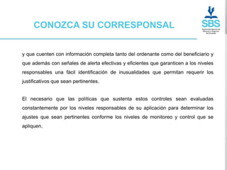 CONOZCA SU CORRESPONSAL


y que cuenten con información completa tanto del ordenante como del beneficiario y
que además con señales de alerta efectivas y eficientes que garanticen a los niveles
responsables una fácil identificación de inusualidades que permitan requerir los
justificativos que sean pertinentes.


El necesario que las políticas que sustenta estos controles sean evaluadas
constantemente por los niveles responsables de su aplicación para determinar los
ajustes que sean pertinentes conforme los niveles de monitoreo y control que se
apliquen.
 