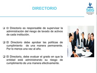 DIRECTORIO



 El Directorio es responsable de supervisar la
  administración del riesgo de lavado de activos
  de cada institución.

 El Directorio debe aprobar las políticas de
  cumplimiento de una manera permanente.
  Por lo menos una vez al año.

 El Directorio, debe evaluar el grado en que la
  entidad está administrando su riesgo de
  cumplimiento de una manera efectivamente.
 