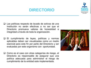 DIRECTORIO


 Las políticas respecto de lavado de activos de una
  Institución no serán efectivas a no ser que el
  Directorio promueva valores de honestidad e
  integridad a través de toda la organización.

 El cumplimiento de leyes, políticas y normas
  aplicables deben ser visualizadas como un medio
  esencial para este fin por parte del Directorio y ser
  evaluadas por este organismo con oportunidad.

 Como es el caso con otras categorías de riesgo, el
  Directorio es responsable de asegurar que una
  política adecuada para administrar el riesgo de
  cumplimiento de la entidad este implementada.
 