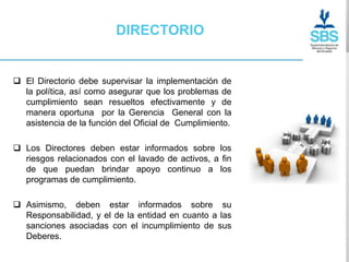 DIRECTORIO


 El Directorio debe supervisar la implementación de
  la política, así como asegurar que los problemas de
  cumplimiento sean resueltos efectivamente y de
  manera oportuna por la Gerencia General con la
  asistencia de la función del Oficial de Cumplimiento.

 Los Directores deben estar informados sobre los
  riesgos relacionados con el lavado de activos, a fin
  de que puedan brindar apoyo continuo a los
  programas de cumplimiento.

 Asimismo, deben estar informados sobre su
  Responsabilidad, y el de la entidad en cuanto a las
  sanciones asociadas con el incumplimiento de sus
  Deberes.
 