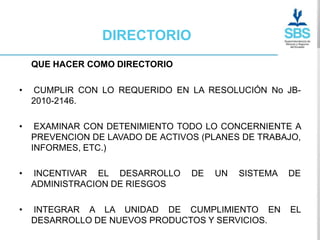 DIRECTORIO
    QUE HACER COMO DIRECTORIO

•   CUMPLIR CON LO REQUERIDO EN LA RESOLUCIÓN No JB-
    2010-2146.

•    EXAMINAR CON DETENIMIENTO TODO LO CONCERNIENTE A
    PREVENCION DE LAVADO DE ACTIVOS (PLANES DE TRABAJO,
    INFORMES, ETC.)

•   INCENTIVAR EL DESARROLLO      DE   UN   SISTEMA   DE
    ADMINISTRACION DE RIESGOS

•   INTEGRAR A LA UNIDAD DE CUMPLIMIENTO EN           EL
    DESARROLLO DE NUEVOS PRODUCTOS Y SERVICIOS.
 