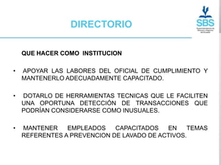DIRECTORIO

    QUE HACER COMO INSTITUCION

•   APOYAR LAS LABORES DEL OFICIAL DE CUMPLIMIENTO Y
    MANTENERLO ADECUADAMENTE CAPACITADO.

•   DOTARLO DE HERRAMIENTAS TECNICAS QUE LE FACILITEN
    UNA OPORTUNA DETECCIÓN DE TRANSACCIONES QUE
    PODRÍAN CONSIDERARSE COMO INUSUALES.

•   MANTENER    EMPLEADOS    CAPACITADOS   EN    TEMAS
    REFERENTES A PREVENCION DE LAVADO DE ACTIVOS.
 