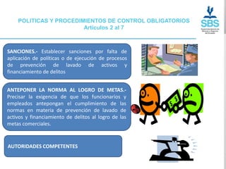 POLITICAS Y PROCEDIMIENTOS DE CONTROL OBLIGATORIOS
                        Artículos 2 al 7



SANCIONES.- Establecer sanciones por falta de
aplicación de políticas o de ejecución de procesos
de prevención de lavado de activos y
financiamiento de delitos


ANTEPONER LA NORMA AL LOGRO DE METAS.-
Precisar la exigencia de que los funcionarios y
empleados antepongan el cumplimiento de las
normas en materia de prevención de lavado de
activos y financiamiento de delitos al logro de las
metas comerciales.



AUTORIDADES COMPETENTES
 