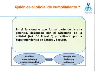 Quién es el oficial de cumplimiento ?




Es el funcionario que forma parte de la alta
gerencia, designado por el Directorio de la
               LOGOTIPO
entidad (Art. 36 literal 6) y calificado por la
Superintendencia de Bancos y Seguros.




        Acreditar               Con capacidad
     conocimiento y              decisoria y
   experiencia en PLA            autonomía
 