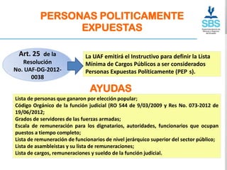 PERSONAS POLITICAMENTE
                EXPUESTAS

 Art. 25 de la               La UAF emitirá el Instructivo para definir la Lista
   Resolución                Mínima de Cargos Públicos a ser considerados
No. UAF-DG-2012-             Personas Expuestas Políticamente (PEP s).
      0038

                               AYUDAS
Lista de personas que ganaron por elección popular;
Código Orgánico de la función judicial (RO 544 de 9/03/2009 y Res No. 073-2012 de
19/06/2012;
Grados de servidores de las fuerzas armadas;
Escala de remuneración para los dignatarios, autoridades, funcionarios que ocupan
puestos a tiempo completo;
Lista de remuneración de funcionarios de nivel jerárquico superior del sector público;
Lista de asambleistas y su lista de remuneraciones;
Lista de cargos, remuneraciones y sueldo de la función judicial.
 