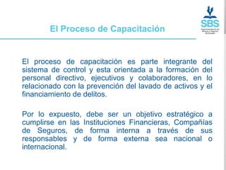 El Proceso de Capacitación


El proceso de capacitación es parte integrante del
sistema de control y esta orientada a la formación del
personal directivo, ejecutivos y colaboradores, en lo
relacionado con la prevención del lavado de activos y el
financiamiento de delitos.

Por lo expuesto, debe ser un objetivo estratégico a
cumplirse en las Instituciones Financieras, Compañías
de Seguros, de forma interna a través de sus
responsables y de forma externa sea nacional o
internacional.
 