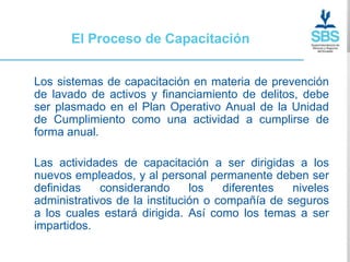 El Proceso de Capacitación


Los sistemas de capacitación en materia de prevención
de lavado de activos y financiamiento de delitos, debe
ser plasmado en el Plan Operativo Anual de la Unidad
de Cumplimiento como una actividad a cumplirse de
forma anual.

Las actividades de capacitación a ser dirigidas a los
nuevos empleados, y al personal permanente deben ser
definidas    considerando      los   diferentes  niveles
administrativos de la institución o compañía de seguros
a los cuales estará dirigida. Así como los temas a ser
impartidos.
 
