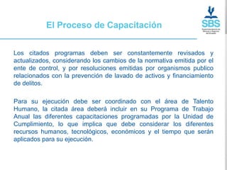 El Proceso de Capacitación


Los citados programas deben ser constantemente revisados y
actualizados, considerando los cambios de la normativa emitida por el
ente de control, y por resoluciones emitidas por organismos publico
relacionados con la prevención de lavado de activos y financiamiento
de delitos.

Para su ejecución debe ser coordinado con el área de Talento
Humano, la citada área deberá incluir en su Programa de Trabajo
Anual las diferentes capacitaciones programadas por la Unidad de
Cumplimiento, lo que implica que debe considerar los diferentes
recursos humanos, tecnológicos, económicos y el tiempo que serán
aplicados para su ejecución.
 