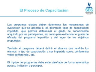 El Proceso de Capacitación


Los programas citados deben determinar los mecanismos de
evaluación que se aplicará a los diferentes tipos de capacitación
impartida, que permita determinar el grado de conocimiento
adquirido por los participantes, así como para evidenciar el grado de
eficacia del programa impartido y del logro de los objetivos
propuestos.

También el programa deberá definir el alcance que tendrán los
mismos, y tipo de capacitación a ser impartida como: conferencia
video-conferencia , etc.

El tríptico del programas debe estar diseñado de forma automática
para su invitación a participar.
 