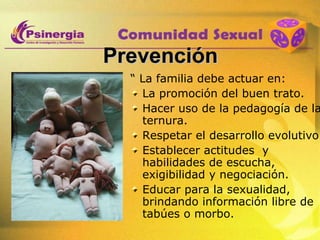 Prevención “  La familia debe actuar en: La promoción del buen trato. Hacer uso de la pedagogía de la ternura. Respetar el desarrollo evolutivo. Establecer actitudes  y habilidades de escucha, exigibilidad y negociación.  Educar para la sexualidad, brindando información libre de tabúes o morbo.  