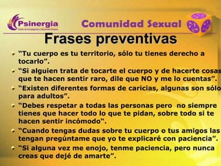 Frases preventivas “ Tu cuerpo es tu territorio, sólo tu tienes derecho a tocarlo”. “ Si alguien trata de tocarte el cuerpo y de hacerte cosas que te hacen sentir raro, dile que NO y me lo cuentas”. “ Existen diferentes formas de caricias, algunas son sólo para adultos”. “ Debes respetar a todas las personas pero  no siempre tienes que hacer todo lo que te pidan, sobre todo si te hacen sentir incómodo“. “ Cuando tengas dudas sobre tu cuerpo o tus amigos las tengan pregúntame que yo te explicaré con paciencia”. “ Si alguna vez me enojo, tenme paciencia, pero nunca creas que dejé de amarte”. 