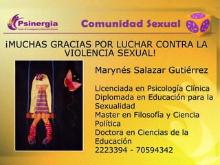 ¡MUCHAS GRACIAS POR LUCHAR CONTRA LA VIOLENCIA SEXUAL! Marynés Salazar Gutiérrez Licenciada en Psicología Clínica Diplomada en Educación para la Sexualidad Master en Filosofía y Ciencia Política Doctora en Ciencias de la Educación 2223394 - 70594342 