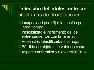 Detección del adolescente con problemas de drogadicción Incapacidad para fijar la tención por largo tiempo. Irascibilidad e incremento de los enfrentamientos con la familia. Ausencias injustificadas del hogar. Pérdida de objetos de valor en casa. Aspecto enfermizo y ojos enrojecidos. 