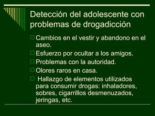 Detección del adolescente con problemas de drogadicción Cambios en el vestir y abandono en el aseo. Esfuerzo por ocultar a los amigos. Problemas con la autoridad. Olores raros en casa. Hallazgo de elementos utilizados para consumir drogas: inhaladores, sobres, cigarrillos desmenuzados, jeringas, etc. 